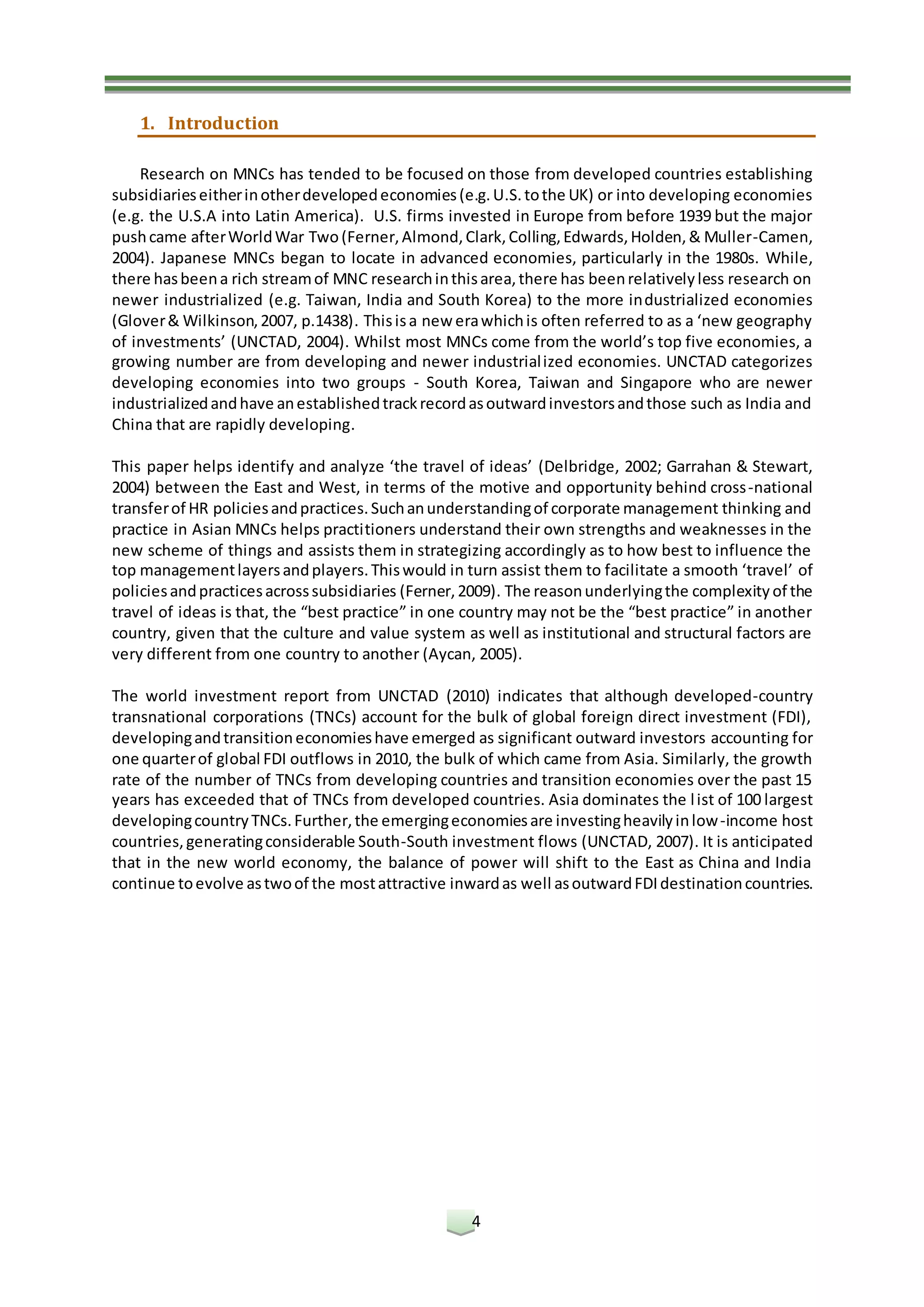 4
1. Introduction
Research on MNCs has tended to be focused on those from developed countries establishing
subsidiarieseitherinotherdevelopedeconomies(e.g.U.S.tothe UK) or into developing economies
(e.g. the U.S.A into Latin America). U.S. firms invested in Europe from before 1939 but the major
pushcame afterWorldWar Two(Ferner,Almond,Clark,Colling,Edwards,Holden,& Muller-Camen,
2004). Japanese MNCs began to locate in advanced economies, particularly in the 1980s. While,
there hasbeena rich streamof MNC researchinthisarea,there has beenrelativelyless research on
newer industrialized (e.g. Taiwan, India and South Korea) to the more industrialized economies
(Glover& Wilkinson,2007, p.1438). Thisisa new erawhichis often referred to as a ‘new geography
of investments’ (UNCTAD, 2004). Whilst most MNCs come from the world’s top five economies, a
growing number are from developing and newer industrialized economies. UNCTAD categorizes
developing economies into two groups - South Korea, Taiwan and Singapore who are newer
industrializedandhave anestablishedtrackrecordasoutwardinvestorsandthose such as India and
China that are rapidly developing.
This paper helps identify and analyze ‘the travel of ideas’ (Delbridge, 2002; Garrahan & Stewart,
2004) between the East and West, in terms of the motive and opportunity behind cross-national
transferof HR policiesandpractices.Suchanunderstandingof corporate management thinking and
practice in Asian MNCs helps practitioners understand their own strengths and weaknesses in the
new scheme of things and assists them in strategizing accordingly as to how best to influence the
top managementlayersandplayers.Thiswould in turn assist them to facilitate a smooth ‘travel’ of
policiesandpracticesacrosssubsidiaries (Ferner,2009). The reasonunderlyingthe complexity of the
travel of ideas is that, the “best practice” in one country may not be the “best practice” in another
country, given that the culture and value system as well as institutional and structural factors are
very different from one country to another (Aycan, 2005).
The world investment report from UNCTAD (2010) indicates that although developed-country
transnational corporations (TNCs) account for the bulk of global foreign direct investment (FDI),
developingandtransitioneconomieshave emerged as significant outward investors accounting for
one quarterof global FDI outflows in 2010, the bulk of which came from Asia. Similarly, the growth
rate of the number of TNCs from developing countries and transition economies over the past 15
years has exceeded that of TNCs from developed countries. Asia dominates the list of 100 largest
developingcountryTNCs.Further,the emergingeconomiesare investingheavilyinlow-income host
countries,generatingconsiderable South-South investment flows (UNCTAD, 2007). It is anticipated
that in the new world economy, the balance of power will shift to the East as China and India
continue toevolve astwoof the mostattractive inwardas well asoutwardFDIdestinationcountries.
 