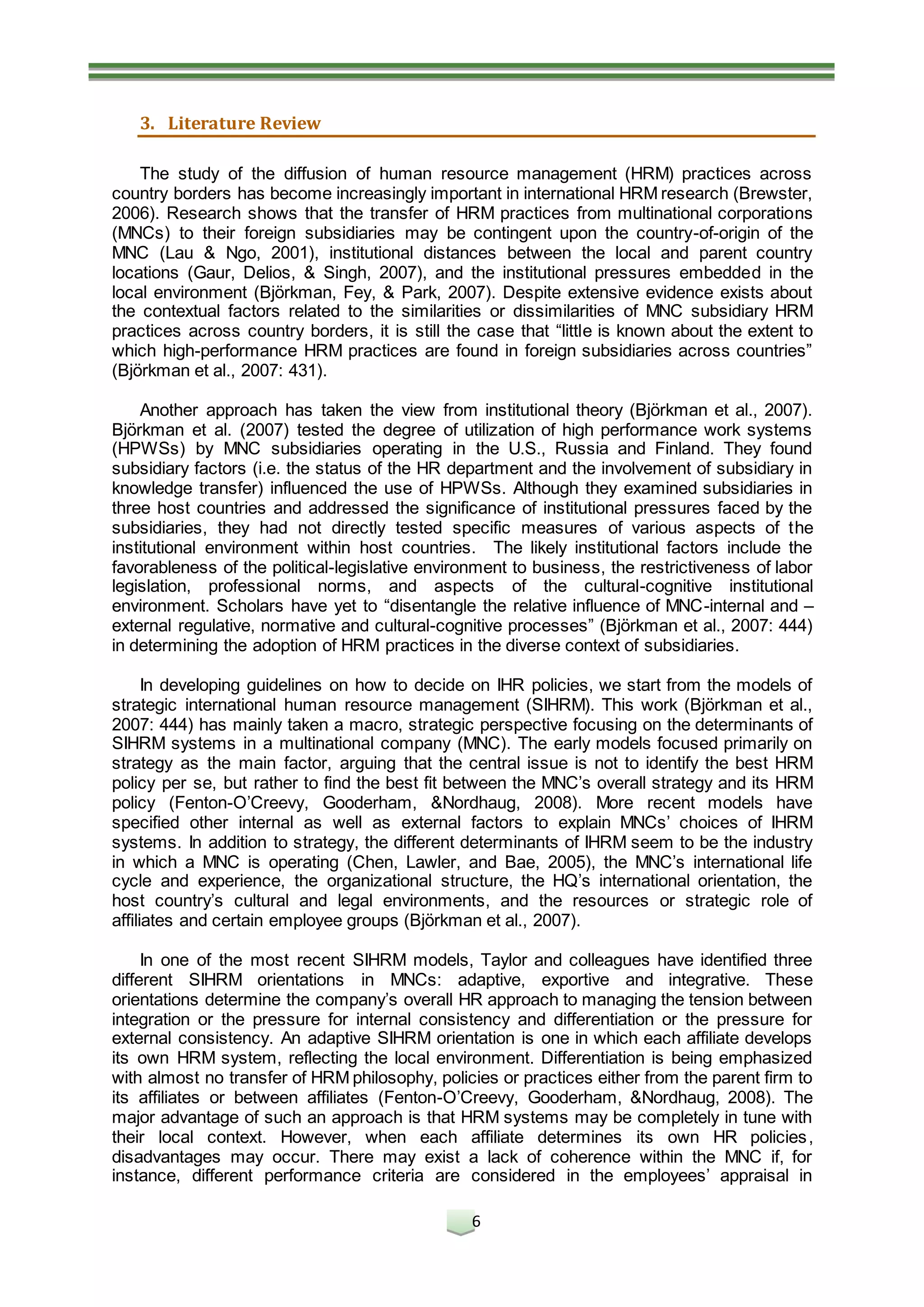 6
3. Literature Review
The study of the diffusion of human resource management (HRM) practices across
country borders has become increasingly important in international HRM research (Brewster,
2006). Research shows that the transfer of HRM practices from multinational corporations
(MNCs) to their foreign subsidiaries may be contingent upon the country-of-origin of the
MNC (Lau & Ngo, 2001), institutional distances between the local and parent country
locations (Gaur, Delios, & Singh, 2007), and the institutional pressures embedded in the
local environment (Björkman, Fey, & Park, 2007). Despite extensive evidence exists about
the contextual factors related to the similarities or dissimilarities of MNC subsidiary HRM
practices across country borders, it is still the case that “little is known about the extent to
which high-performance HRM practices are found in foreign subsidiaries across countries”
(Björkman et al., 2007: 431).
Another approach has taken the view from institutional theory (Björkman et al., 2007).
Björkman et al. (2007) tested the degree of utilization of high performance work systems
(HPWSs) by MNC subsidiaries operating in the U.S., Russia and Finland. They found
subsidiary factors (i.e. the status of the HR department and the involvement of subsidiary in
knowledge transfer) influenced the use of HPWSs. Although they examined subsidiaries in
three host countries and addressed the significance of institutional pressures faced by the
subsidiaries, they had not directly tested specific measures of various aspects of the
institutional environment within host countries. The likely institutional factors include the
favorableness of the political-legislative environment to business, the restrictiveness of labor
legislation, professional norms, and aspects of the cultural-cognitive institutional
environment. Scholars have yet to “disentangle the relative influence of MNC-internal and –
external regulative, normative and cultural-cognitive processes” (Björkman et al., 2007: 444)
in determining the adoption of HRM practices in the diverse context of subsidiaries.
In developing guidelines on how to decide on IHR policies, we start from the models of
strategic international human resource management (SIHRM). This work (Björkman et al.,
2007: 444) has mainly taken a macro, strategic perspective focusing on the determinants of
SIHRM systems in a multinational company (MNC). The early models focused primarily on
strategy as the main factor, arguing that the central issue is not to identify the best HRM
policy per se, but rather to find the best fit between the MNC’s overall strategy and its HRM
policy (Fenton-O’Creevy, Gooderham, &Nordhaug, 2008). More recent models have
specified other internal as well as external factors to explain MNCs’ choices of IHRM
systems. In addition to strategy, the different determinants of IHRM seem to be the industry
in which a MNC is operating (Chen, Lawler, and Bae, 2005), the MNC’s international life
cycle and experience, the organizational structure, the HQ’s international orientation, the
host country’s cultural and legal environments, and the resources or strategic role of
affiliates and certain employee groups (Björkman et al., 2007).
In one of the most recent SIHRM models, Taylor and colleagues have identified three
different SIHRM orientations in MNCs: adaptive, exportive and integrative. These
orientations determine the company’s overall HR approach to managing the tension between
integration or the pressure for internal consistency and differentiation or the pressure for
external consistency. An adaptive SIHRM orientation is one in which each affiliate develops
its own HRM system, reflecting the local environment. Differentiation is being emphasized
with almost no transfer of HRM philosophy, policies or practices either from the parent firm to
its affiliates or between affiliates (Fenton-O’Creevy, Gooderham, &Nordhaug, 2008). The
major advantage of such an approach is that HRM systems may be completely in tune with
their local context. However, when each affiliate determines its own HR policies,
disadvantages may occur. There may exist a lack of coherence within the MNC if, for
instance, different performance criteria are considered in the employees’ appraisal in
 