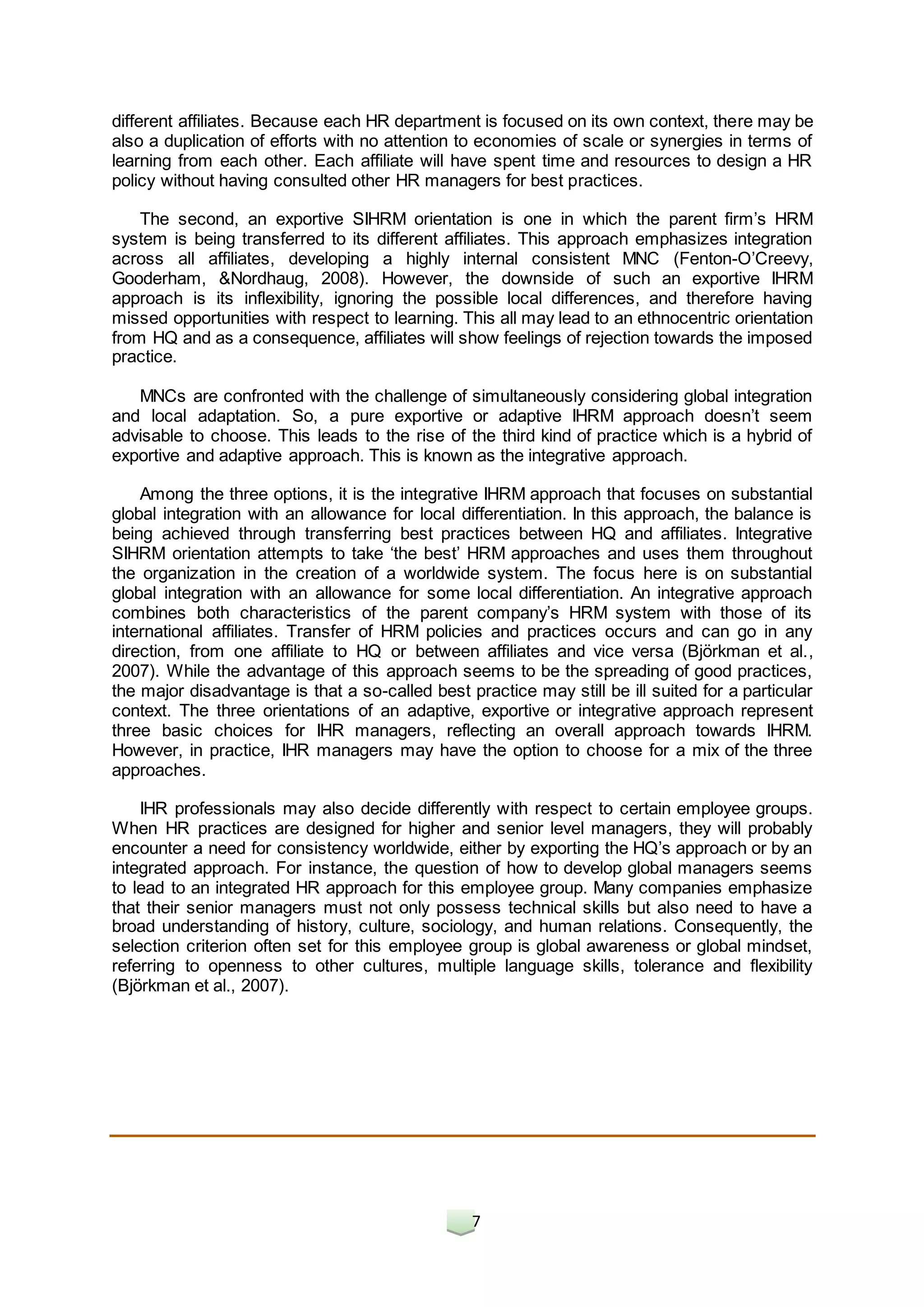 7
different affiliates. Because each HR department is focused on its own context, there may be
also a duplication of efforts with no attention to economies of scale or synergies in terms of
learning from each other. Each affiliate will have spent time and resources to design a HR
policy without having consulted other HR managers for best practices.
The second, an exportive SIHRM orientation is one in which the parent firm’s HRM
system is being transferred to its different affiliates. This approach emphasizes integration
across all affiliates, developing a highly internal consistent MNC (Fenton-O’Creevy,
Gooderham, &Nordhaug, 2008). However, the downside of such an exportive IHRM
approach is its inflexibility, ignoring the possible local differences, and therefore having
missed opportunities with respect to learning. This all may lead to an ethnocentric orientation
from HQ and as a consequence, affiliates will show feelings of rejection towards the imposed
practice.
MNCs are confronted with the challenge of simultaneously considering global integration
and local adaptation. So, a pure exportive or adaptive IHRM approach doesn’t seem
advisable to choose. This leads to the rise of the third kind of practice which is a hybrid of
exportive and adaptive approach. This is known as the integrative approach.
Among the three options, it is the integrative IHRM approach that focuses on substantial
global integration with an allowance for local differentiation. In this approach, the balance is
being achieved through transferring best practices between HQ and affiliates. Integrative
SIHRM orientation attempts to take ‘the best’ HRM approaches and uses them throughout
the organization in the creation of a worldwide system. The focus here is on substantial
global integration with an allowance for some local differentiation. An integrative approach
combines both characteristics of the parent company’s HRM system with those of its
international affiliates. Transfer of HRM policies and practices occurs and can go in any
direction, from one affiliate to HQ or between affiliates and vice versa (Björkman et al.,
2007). While the advantage of this approach seems to be the spreading of good practices,
the major disadvantage is that a so-called best practice may still be ill suited for a particular
context. The three orientations of an adaptive, exportive or integrative approach represent
three basic choices for IHR managers, reflecting an overall approach towards IHRM.
However, in practice, IHR managers may have the option to choose for a mix of the three
approaches.
IHR professionals may also decide differently with respect to certain employee groups.
When HR practices are designed for higher and senior level managers, they will probably
encounter a need for consistency worldwide, either by exporting the HQ’s approach or by an
integrated approach. For instance, the question of how to develop global managers seems
to lead to an integrated HR approach for this employee group. Many companies emphasize
that their senior managers must not only possess technical skills but also need to have a
broad understanding of history, culture, sociology, and human relations. Consequently, the
selection criterion often set for this employee group is global awareness or global mindset,
referring to openness to other cultures, multiple language skills, tolerance and flexibility
(Björkman et al., 2007).
 