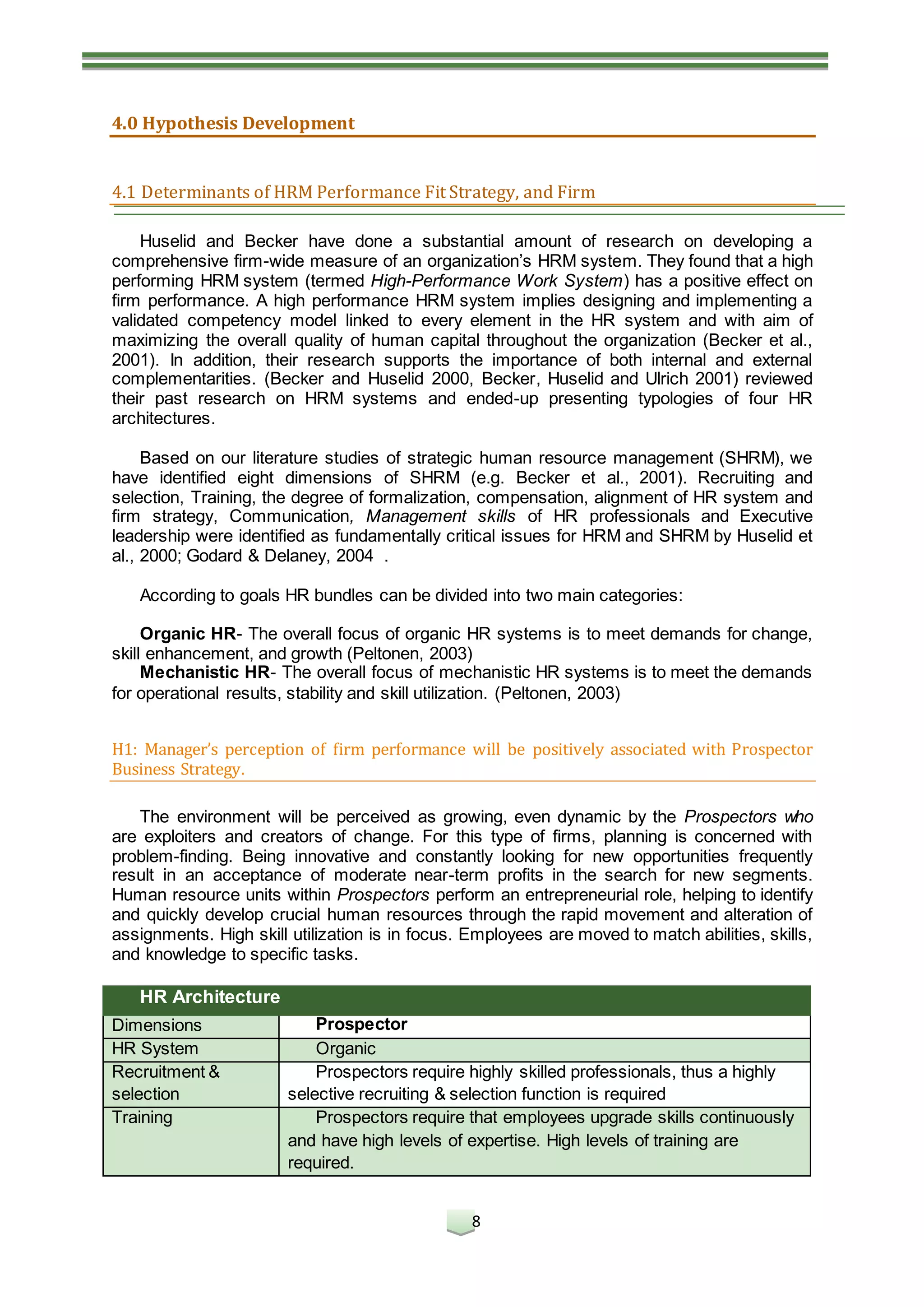 8
4.0 Hypothesis Development
4.1 Determinants of HRM Performance Fit Strategy, and Firm
Huselid and Becker have done a substantial amount of research on developing a
comprehensive firm-wide measure of an organization’s HRM system. They found that a high
performing HRM system (termed High-Performance Work System) has a positive effect on
firm performance. A high performance HRM system implies designing and implementing a
validated competency model linked to every element in the HR system and with aim of
maximizing the overall quality of human capital throughout the organization (Becker et al.,
2001). In addition, their research supports the importance of both internal and external
complementarities. (Becker and Huselid 2000, Becker, Huselid and Ulrich 2001) reviewed
their past research on HRM systems and ended-up presenting typologies of four HR
architectures.
Based on our literature studies of strategic human resource management (SHRM), we
have identified eight dimensions of SHRM (e.g. Becker et al., 2001). Recruiting and
selection, Training, the degree of formalization, compensation, alignment of HR system and
firm strategy, Communication, Management skills of HR professionals and Executive
leadership were identified as fundamentally critical issues for HRM and SHRM by Huselid et
al., 2000; Godard & Delaney, 2004 .
According to goals HR bundles can be divided into two main categories:
Organic HR- The overall focus of organic HR systems is to meet demands for change,
skill enhancement, and growth (Peltonen, 2003)
Mechanistic HR- The overall focus of mechanistic HR systems is to meet the demands
for operational results, stability and skill utilization. (Peltonen, 2003)
H1: Manager’s perception of firm performance will be positively associated with Prospector
Business Strategy.
The environment will be perceived as growing, even dynamic by the Prospectors who
are exploiters and creators of change. For this type of firms, planning is concerned with
problem-finding. Being innovative and constantly looking for new opportunities frequently
result in an acceptance of moderate near-term profits in the search for new segments.
Human resource units within Prospectors perform an entrepreneurial role, helping to identify
and quickly develop crucial human resources through the rapid movement and alteration of
assignments. High skill utilization is in focus. Employees are moved to match abilities, skills,
and knowledge to specific tasks.
HR Architecture
Dimensions Prospector
HR System Organic
Recruitment &
selection
Prospectors require highly skilled professionals, thus a highly
selective recruiting & selection function is required
Training Prospectors require that employees upgrade skills continuously
and have high levels of expertise. High levels of training are
required.
 