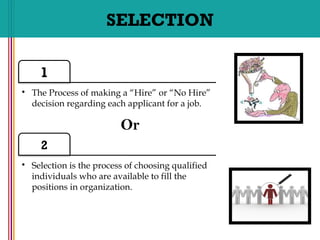 SELECTION
1
• The Process of making a “Hire” or “No Hire”
decision regarding each applicant for a job.
2
• Selection is the process of choosing qualified
individuals who are available to fill the
positions in organization.
Or
 