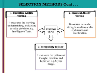 It measures the learning,
understanding, and ability
to solve problems. e.g.
Intelligence Tests.
1. Cognitive Ability
Testing
It measures the patterns of
thought, emotion, and
behavior. e.g. Myers
Briggs
3. Personality Testing
It assesses muscular
strength, cardiovascular
endurance, and
coordination.
2. Physical Ability
Testing
SELECTION METHODS Cont . . .
TESTING
TYPES
 