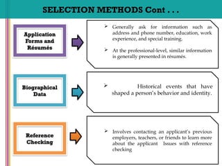 SELECTION METHODS Cont . . .
 Generally ask for information such as
address and phone number, education, work
experience, and special training.
 At the professional-level, similar information
is generally presented in résumés.
Application
Forms and
Résumés
 Historical events that have
shaped a person’s behavior and identity.
Biographical
Data
 Involves contacting an applicant’s previous
employers, teachers, or friends to learn more
about the applicant Issues with reference
checking
Reference
Checking
 