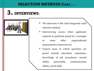 SELECTION METHODS Cont . . .
3. INTERVIEWS:
 The interview is the most frequently used
selection method.
 Interviewing occurs when applicants
respond to questions posed by a manager
or some other organizational
representative (interviewer).
 Typical areas in which questions are
posed include education, experience,
knowledge of job procedures, mental
ability, personality, communication
ability, social skills.
 