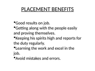 PLACEMENT BENEFITS
Good results on job.
Getting along with the people easily
and proving themselves.
Keeping his spirits high and reports for
the duty regularly.
Learning the work and excel in the
job.
Avoid mistakes and errors.
 