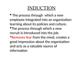 INDUCTION
 The process through which a new
employee integrated into an organization
learning about its policies and culture.
The process through which a new
recruit is introduced into the job.
Removes fear from the mind, creates a
good impression about the organization
and acts as a valuable source of
information
 