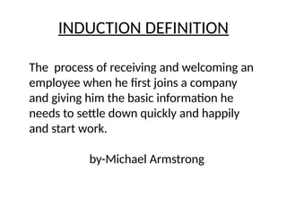 INDUCTION DEFINITION
The process of receiving and welcoming an
employee when he first joins a company
and giving him the basic information he
needs to settle down quickly and happily
and start work.
by-Michael Armstrong
 