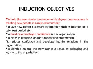 INDUCTION OBJECTIVES
To help the new comer to overcome his shyness, nervousness in
meeting new people in a new environment.
To give new comer necessary information such as location of a
cafe, rest period etc.
To build new employee confidence in the organization.
To helps in reducing labour turnover and absenteeism.
It reduces confusion and develops healthy relations in the
organization.
To develop among the new comer a sense of belonging and
loyalty to the organization.
 