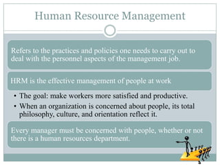 Human Resource Management


Refers to the practices and policies one needs to carry out to
deal with the personnel aspects of the management job.

HRM is the effective management of people at work
• The goal: make workers more satisfied and productive.
• When an organization is concerned about people, its total
  philosophy, culture, and orientation reflect it.

Every manager must be concerned with people, whether or not
there is a human resources department.
 