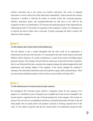 intrinsic motivation and so the various are extrinsic motivation. The works of educated
motivation is evolves staff to do to their add correct responsibility. And at intervals the extrinsic
motivation it includes at intervals the matter of rewards system like increasing payment,
facilities, promotion, praise, and recognition.Rewards are that gives to the staff for the
recognition of their wise performance. It’ll increase the producing amount of the organization by
influencing the staff. It’s the matter of recognition of the companies’ workers. It’s attending to be
at intervals the kind of either cash or non-cash. It jointly encourages the folks to achieve the
objectives of the company.

PASS-10

3.2 Job analysis and various factors determinant pay:
The job analysis is also a system throughout that the roles worth of an organization is
characteristic by the some rules and rules. It’s measuring for the sake of jobs analysis and totally
different relative functions. It’s jointly considering as a result of the system of building logical
payment structure. The earnings of recent staff are usually pay at intervals the kind of quarterly.
but it is not followed all the time, sometime the company changes this method supported the staff
performance and earnings budget of the company. It has always changed the employee’s
earnings on the elemental of promotion and so the operative equity, skills, and proficiency. There
are many choices behind the analysis variety of those are given bellow (Youndt, 2012).

PASS-11

3.3 The effectiveness of reward system in many contexts:
Per (torrignton) 2013, Reward system could be a important system for any company of its
progress. It’s classified in a pair of categories one is tangible and so the various is intangible. The
reward system is supposed for the sake of fast the productivity of the company. The rewards are
giving to the one who are accomplished, proficiency associated benevolent with their work and
other people who are utterly deliver the products Associate in Nursing expected level of the
work. It’s the matter of question that but the reward needs to be distributed among the staff.

9

 