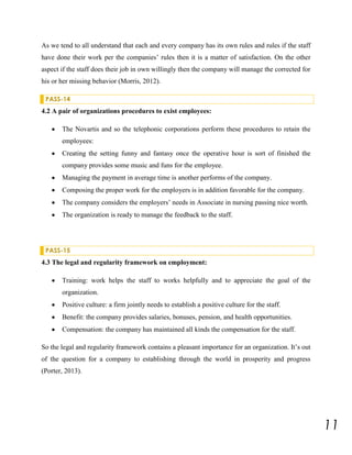 As we tend to all understand that each and every company has its own rules and rules if the staff
have done their work per the companies’ rules then it is a matter of satisfaction. On the other
aspect if the staff does their job in own willingly then the company will manage the corrected for
his or her missing behavior (Morris, 2012).
PASS-14

4.2 A pair of organizations procedures to exist employees:
The Novartis and so the telephonic corporations perform these procedures to retain the
employees:
Creating the setting funny and fantasy once the operative hour is sort of finished the
company provides some music and funs for the employee.
Managing the payment in average time is another performs of the company.
Composing the proper work for the employers is in addition favorable for the company.
The company considers the employers’ needs in Associate in nursing passing nice worth.
The organization is ready to manage the feedback to the staff.

PASS-15

4.3 The legal and regularity framework on employment:
Training: work helps the staff to works helpfully and to appreciate the goal of the
organization.
Positive culture: a firm jointly needs to establish a positive culture for the staff.
Benefit: the company provides salaries, bonuses, pension, and health opportunities.
Compensation: the company has maintained all kinds the compensation for the staff.
So the legal and regularity framework contains a pleasant importance for an organization. It’s out
of the question for a company to establishing through the world in prosperity and progress
(Porter, 2013).

11

 