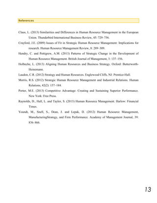 References

Claus, L. (2013) Similarities and Differences in Human Resource Management in the European
Union. Thunderbird International Business Review, 45: 729–756.
Crayford, J.E. (2009) Issues of Fit in Strategic Human Resource Management: Implications for
research. Human Resource Management Review, 8: 289–309.
Hendry, C. and Pettigrew, A.M. (2013) Patterns of Strategic Change in the Development of
Human Resource Management. British Journal of Management, 3: 137–156.
Holbeche, L. (2013) Aligning Human Resources and Business Strategy. Oxford: ButterworthHeinemann.
Laudon, C.R. (2012) Strategy and Human Resources. Englewood Cliffs, NJ: Prentice-Hall.
Morris, R.S. (2012) Strategic Human Resource Management and Industrial Relations. Human
Relations, 42(2): 157–184.
Porter, M.E. (2013) Competitive Advantage: Creating and Sustaining Superior Performance.
New York: Free Press.
Raynolds, D., Hall, L. and Taylor, S. (2013) Human Resource Management. Harlow: Financial
Times.
Youndt, M., Snell, S., Dean, J. and Lepak, D. (2012) Human Resource Management,
ManufacturingStrategy, and Firm Performance. Academy of Management Journal, 39:
836–866.

13

 