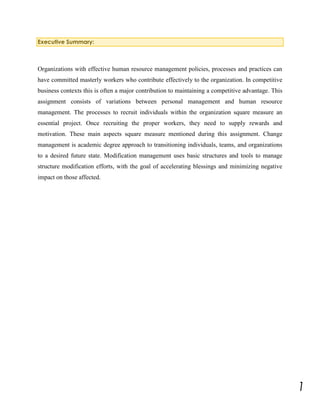 Executive Summary:

Organizations with effective human resource management policies, processes and practices can
have committed masterly workers who contribute effectively to the organization. In competitive
business contexts this is often a major contribution to maintaining a competitive advantage. This
assignment consists of variations between personal management and human resource
management. The processes to recruit individuals within the organization square measure an
essential project. Once recruiting the proper workers, they need to supply rewards and
motivation. These main aspects square measure mentioned during this assignment. Change
management is academic degree approach to transitioning individuals, teams, and organizations
to a desired future state. Modification management uses basic structures and tools to manage
structure modification efforts, with the goal of accelerating blessings and minimizing negative
impact on those affected.

1

 