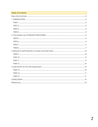 Table of Contents
Executive Summary: ......................................................................................................................................... 0
1. INTRODUCTION .............................................................................................................................................. 3
PASS-1 .............................................................................................................................................................. 3
PASS -2 ............................................................................................................................................................. 3
PASS-3 .............................................................................................................................................................. 4
PASS-4 .............................................................................................................................................................. 5
2. The simplest way TO RECRUIT EMPLOYEES?.............................................................................................. 5
PASS-5 .............................................................................................................................................................. 5
PASS-6 .............................................................................................................................................................. 6
PASS-7 .............................................................................................................................................................. 7
PASS-8 .............................................................................................................................................................. 7
3. Reward to staff therefore on inspire and retain them ........................................................................... 8
PASS-9 .............................................................................................................................................................. 8
PASS-10 ............................................................................................................................................................ 9
PASS-11 ............................................................................................................................................................ 9
PASS-12 .......................................................................................................................................................... 10
4. Mechanism for the halt employment ..................................................................................................... 10
PASS-13 .......................................................................................................................................................... 10
PASS-14 .......................................................................................................................................................... 11
PASS-15 .......................................................................................................................................................... 11
CONCLUSION ................................................................................................................................................... 12
References........................................................................................................................................................ 13

2

 