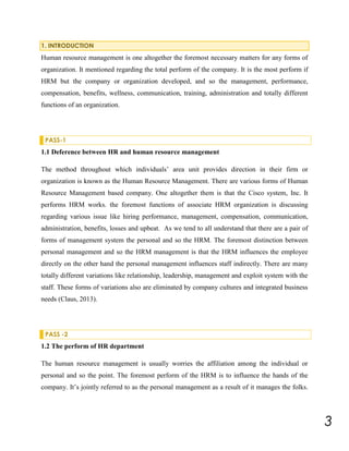 1. INTRODUCTION

Human resource management is one altogether the foremost necessary matters for any forms of
organization. It mentioned regarding the total perform of the company. It is the most perform if
HRM but the company or organization developed, and so the management, performance,
compensation, benefits, wellness, communication, training, administration and totally different
functions of an organization.

PASS-1

1.1 Deference between HR and human resource management
The method throughout which individuals’ area unit provides direction in their firm or
organization is known as the Human Resource Management. There are various forms of Human
Resource Management based company. One altogether them is that the Cisco system, Inc. It
performs HRM works. the foremost functions of associate HRM organization is discussing
regarding various issue like hiring performance, management, compensation, communication,
administration, benefits, losses and upbeat. As we tend to all understand that there are a pair of
forms of management system the personal and so the HRM. The foremost distinction between
personal management and so the HRM management is that the HRM influences the employee
directly on the other hand the personal management influences staff indirectly. There are many
totally different variations like relationship, leadership, management and exploit system with the
staff. These forms of variations also are eliminated by company cultures and integrated business
needs (Claus, 2013).

PASS -2

1.2 The perform of HR department
The human resource management is usually worries the affiliation among the individual or
personal and so the point. The foremost perform of the HRM is to influence the hands of the
company. It’s jointly referred to as the personal management as a result of it manages the folks.

3

 