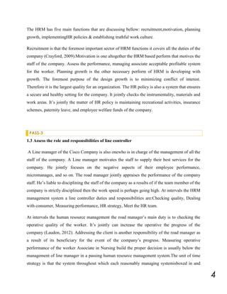 The HRM has five main functions that are discussing bellow: recruitment,motivation, planning
growth, implementingHR policies & establishing truthful work culture.
Recruitment is that the foremost important sector of HRM functions it covers all the duties of the
company (Crayford, 2009).Motivation is one altogether the HRM based perform that motives the
staff of the company. Assess the performance, managing associate acceptable profitable system
for the worker. Planning growth is the other necessary perform of HRM is developing with
growth. The foremost purpose of the design growth is to minimizing conflict of interest.
Therefore it is the largest quality for an organization. The HR policy is also a system that ensures
a secure and healthy setting for the company. It jointly checks the instrumentality, materials and
work areas. It’s jointly the matter of HR policy is maintaining recreational activities, insurance
schemes, paternity leave, and employee welfare funds of the company.

PASS-3

1.3 Assess the role and responsibilities of line controller
A Line manager of the Cisco Company is also onewho is in charge of the management of all the
staff of the company. A Line manager motivates the staff to supply their best services for the
company. He jointly focuses on the negative aspects of their employee performance,
micromanages, and so on. The road manager jointly appraises the performance of the company
staff. He’s liable to disciplining the staff of the company as a results of if the team member of the
company is strictly disciplined then the work speed is perhaps going high. At intervals the HRM
management system a line controller duties and responsibilities are:Checking quality, Dealing
with consumer, Measuring performance, HR strategy, Meet the HR team.
At intervals the human resource management the road manager’s main duty is to checking the
operative quality of the worker. It’s jointly can increase the operative the progress of the
company (Laudon, 2012). Addressing the client is another responsibility of the road manager as
a result of its beneficiary for the event of the company’s progress. Measuring operative
performance of the worker Associate in Nursing build the proper decision is usually below the
management of line manager in a passing human resource management system.The unit of time
strategy is that the system throughout which each reasonably managing systemisboxed in and

4

 
