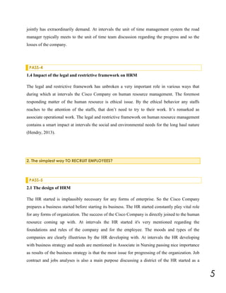 jointly has extraordinarily demand. At intervals the unit of time management system the road
manager typically meets to the unit of time team discussion regarding the progress and so the
losses of the company.

PASS-4

1.4 Impact of the legal and restrictive framework on HRM
The legal and restrictive framework has unbroken a very important role in various ways that
during which at intervals the Cisco Company on human resource management. The foremost
responding matter of the human resource is ethical issue. By the ethical behavior any staffs
reaches to the attention of the staffs, that don’t need to try to their work. It’s remarked as
associate operational work. The legal and restrictive framework on human resource management
contains a smart impact at intervals the social and environmental needs for the long haul nature
(Hendry, 2013).

2. The simplest way TO RECRUIT EMPLOYEES?

PASS-5

2.1 The design of HRM
The HR started is implausibly necessary for any forms of enterprise. So the Cisco Company
prepares a business started before starting its business. The HR started constantly play vital role
for any forms of organization. The success of the Cisco Company is directly joined to the human
resource coming up with. At intervals the HR started it's very mentioned regarding the
foundations and rules of the company and for the employee. The moods and types of the
companies are clearly illustrious by the HR developing with. At intervals the HR developing
with business strategy and needs are mentioned in Associate in Nursing passing nice importance
as results of the business strategy is that the most issue for progressing of the organization. Job
contract and jobs analyses is also a main purpose discussing a district of the HR started as a

5

 