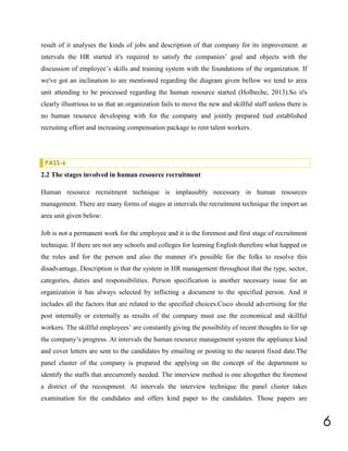 result of it analyses the kinds of jobs and description of that company for its improvement. at
intervals the HR started it's required to satisfy the companies’ goal and objects with the
discussion of employee’s skills and training system with the foundations of the organization. If
we've got an inclination to are mentioned regarding the diagram given bellow we tend to area
unit attending to be processed regarding the human resource started (Holbeche, 2013).So it's
clearly illustrious to us that an organization fails to move the new and skillful staff unless there is
no human resource developing with for the company and jointly prepared tied established
recruiting effort and increasing compensation package to rent talent workers.

PASS-6

2.2 The stages involved in human resource recruitment
Human resource recruitment technique is implausibly necessary in human resources
management. There are many forms of stages at intervals the recruitment technique the import an
area unit given below:
Job is not a permanent work for the employee and it is the foremost and first stage of recruitment
technique. If there are not any schools and colleges for learning English therefore what happed or
the roles and for the person and also the manner it's possible for the folks to resolve this
disadvantage. Description is that the system in HR management throughout that the type, sector,
categories, duties and responsibilities. Person specification is another necessary issue for an
organization it has always selected by inflicting a document to the specified person. And it
includes all the factors that are related to the specified choices.Cisco should advertising for the
post internally or externally as results of the company must use the economical and skillful
workers. The skillful employees’ are constantly giving the possibility of recent thoughts to for up
the company’s progress. At intervals the human resource management system the appliance kind
and cover letters are sent to the candidates by emailing or posting to the nearest fixed date.The
panel cluster of the company is prepared the applying on the concept of the department to
identify the staffs that arecurrently needed. The interview method is one altogether the foremost
a district of the recoupment. At intervals the interview technique the panel cluster takes
examination for the candidates and offers kind paper to the candidates. Those papers are

6

 