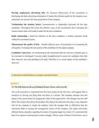 Develop employment advertising info: the foremost effectiveness of the recruitment is
developing the duty advertising information. It makes the reference guide for the company men,
and jointly can increase the long run positions of the company.
Victimization the instance letters: communication is implausibly necessary for the duty
candidates. Throughout this sector the effective mess of the recruitments that it develops the
instance letters that's well made-to-order for the duty candidates.
Build relationship: o build the reference to the duty candidates is another necessary finish
within the recruitment system.
Measurement the quality of heir: Another effective mess of recruitment is to measuring the
rent quality. It manages the rent quality of the candidates for the upper company.
Candidates’ interviews: it's maintaining by the recruitment that the interview schedule goes to
be command or discharged. It jointly makes straightforward to assess the candidates that after
their interview area unit attending to be hold. Therefore it is a smart impact on the candidate’s
interview.

3. Reward to staff therefore on inspire and retain them

PASS-9

3.1 The link between the psychological feature theory and rewards:
The word motivation is originated from the Latin society for the first time .and suggests that to
maneuver or moving one thing from one place to a unique. The company manager uses this
theory to the crucial matter for cogging the wheel of the organization. The manager uses the staff
below this section. Per deliver the products this objects the motivation has play a very important
role for the company to inspire the employs. Once the manager falls in difficulties then the
motivation helps to running the management system of the company. The equity and totally
different theory describes regarding the matter of keeping happy the worker. It’s mentioned that
there is no option to remaining the worker unhappy. Thereis a pair of forms of motivation: one is

8

 
