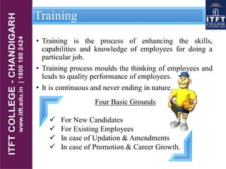 Training
• Training is the process of enhancing the skills,
capabilities and knowledge of employees for doing a
particular job.
• Training process moulds the thinking of employees and
leads to quality performance of employees.
• It is continuous and never ending in nature.
Four Basic Grounds
 For New Candidates
 For Existing Employees
 In case of Updation & Amendments
 In case of Promotion & Career Growth.
 