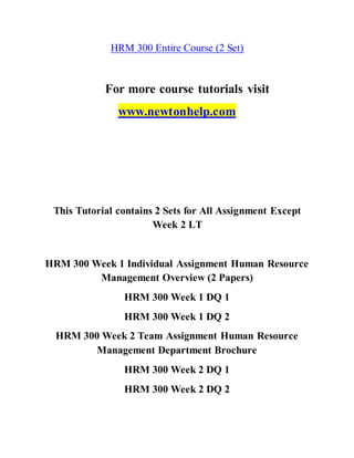 HRM 300 Entire Course (2 Set)
For more course tutorials visit
www.newtonhelp.com
This Tutorial contains 2 Sets for All Assignment Except
Week 2 LT
HRM 300 Week 1 Individual Assignment Human Resource
Management Overview (2 Papers)
HRM 300 Week 1 DQ 1
HRM 300 Week 1 DQ 2
HRM 300 Week 2 Team Assignment Human Resource
Management Department Brochure
HRM 300 Week 2 DQ 1
HRM 300 Week 2 DQ 2
 
