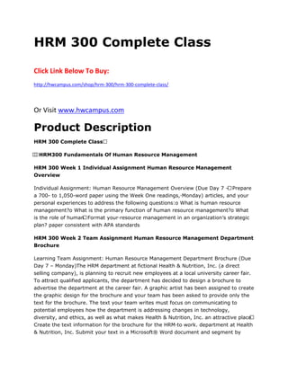 HRM 300 Complete Class
Click Link Below To Buy:
http://hwcampus.com/shop/hrm-300/hrm-300-complete-class/
Or Visit www.hwcampus.com
Product Description
HRM 300 Complete Class 
  HRM300 Fundamentals Of Human Resource Management
HRM 300 Week 1 Individual Assignment Human Resource Management
Overview
Individual Assignment: Human Resource Management Overview (Due Day 7 – Prepare
a 700- to 1,050-word paper using the Week One readings,·Monday) articles, and your
personal experiences to address the following questions:o What is human resource
management?o What is the primary function of human resource management?o What
is the role of human Format your·resource management in an organization’s strategic
plan? paper consistent with APA standards
HRM 300 Week 2 Team Assignment Human Resource Management Department
Brochure
Learning Team Assignment: Human Resource Management Department Brochure (Due
Day 7 – Monday)The HRM department at fictional Health & Nutrition, Inc. (a direct
selling company), is planning to recruit new employees at a local university career fair.
To attract qualified applicants, the department has decided to design a brochure to
advertise the department at the career fair. A graphic artist has been assigned to create
the graphic design for the brochure and your team has been asked to provide only the
text for the brochure. The text your team writes must focus on communicating to
potential employees how the department is addressing changes in technology,
diversity, and ethics, as well as what makes Health & Nutrition, Inc. an attractive place 
Create the text information for the brochure for the HRM·to work. department at Health
& Nutrition, Inc. Submit your text in a Microsoft® Word document and segment by
 