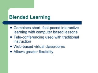 Blended Learning Combines short, fast-paced interactive learning with computer based lessons Tele-conferencing used with traditional instruction Web-based virtual classrooms Allows greater flexibility 