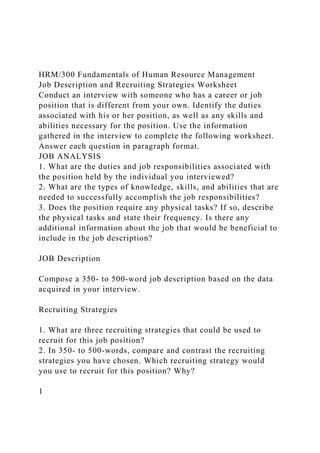 HRM/300 Fundamentals of Human Resource Management
Job Description and Recruiting Strategies Worksheet
Conduct an interview with someone who has a career or job
position that is different from your own. Identify the duties
associated with his or her position, as well as any skills and
abilities necessary for the position. Use the information
gathered in the interview to complete the following worksheet.
Answer each question in paragraph format.
JOB ANALYSIS
1. What are the duties and job responsibilities associated with
the position held by the individual you interviewed?
2. What are the types of knowledge, skills, and abilities that are
needed to successfully accomplish the job responsibilities?
3. Does the position require any physical tasks? If so, describe
the physical tasks and state their frequency. Is there any
additional information about the job that would be beneficial to
include in the job description?
JOB Description
Compose a 350- to 500-word job description based on the data
acquired in your interview.
Recruiting Strategies
1. What are three recruiting strategies that could be used to
recruit for this job position?
2. In 350- to 500-words, compare and contrast the recruiting
strategies you have chosen. Which recruiting strategy would
you use to recruit for this position? Why?
1
 