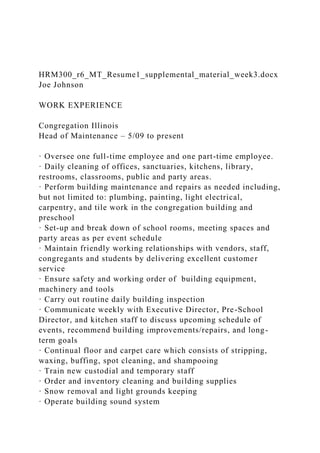 HRM300_r6_MT_Resume1_supplemental_material_week3.docx
Joe Johnson
WORK EXPERIENCE
Congregation Illinois
Head of Maintenance – 5/09 to present
· Oversee one full-time employee and one part-time employee.
· Daily cleaning of offices, sanctuaries, kitchens, library,
restrooms, classrooms, public and party areas.
· Perform building maintenance and repairs as needed including,
but not limited to: plumbing, painting, light electrical,
carpentry, and tile work in the congregation building and
preschool
· Set-up and break down of school rooms, meeting spaces and
party areas as per event schedule
· Maintain friendly working relationships with vendors, staff,
congregants and students by delivering excellent customer
service
· Ensure safety and working order of building equipment,
machinery and tools
· Carry out routine daily building inspection
· Communicate weekly with Executive Director, Pre-School
Director, and kitchen staff to discuss upcoming schedule of
events, recommend building improvements/repairs, and long-
term goals
· Continual floor and carpet care which consists of stripping,
waxing, buffing, spot cleaning, and shampooing
· Train new custodial and temporary staff
· Order and inventory cleaning and building supplies
· Snow removal and light grounds keeping
· Operate building sound system
 