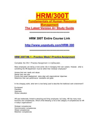 HRM/300T
Fundamentals of Human Resource
Management
The Latest Version A+ Study Guide
**********************************************
HRM 300T Entire Course Link
http://www.uopstudy.com/HRM-300
**********************************************
HRM 300T Wk 1 - Practice: Week 1 Practice Assignment
Complete the Wk 1 Practice Assignment in myEducator.
Many employees are taking a more active role in managing their own careers. However, what is
something the HR department must do rather than individual employees?
Assess their own needs and values
Design their own jobs
Ensure that career development plans align with organizational objectives
Determine their own performance standards and goals
In the changing world, what term is now being used to describe the traditional work environment?
Excitement
Flexibility
Openness
Worker alienation
HR was traditionally limited to attracting and hiring employees, but today, HR has many more
functions and competencies. Which of the following is not a new category of competencies for HR
in today’s organizations?
Strategic competencies
Communication competencies
Global competencies
Retention competencies
 