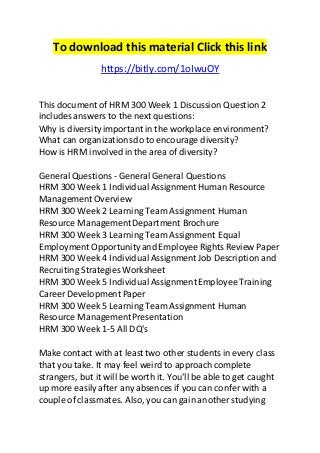 To download this material Click this link 
https://bitly.com/1oIwuOY 
This document of HRM 300 Week 1 Discussion Question 2 
includes answers to the next questions: 
Why is diversity important in the workplace environment? 
What can organizations do to encourage diversity? 
How is HRM involved in the area of diversity? 
General Questions - General General Questions 
HRM 300 Week 1 Individual Assignment Human Resource 
Management Overview 
HRM 300 Week 2 Learning Team Assignment Human 
Resource Management Department Brochure 
HRM 300 Week 3 Learning Team Assignment Equal 
Employment Opportunity and Employee Rights Review Paper 
HRM 300 Week 4 Individual Assignment Job Description and 
Recruiting Strategies Worksheet 
HRM 300 Week 5 Individual Assignment Employee Training 
Career Development Paper 
HRM 300 Week 5 Learning Team Assignment Human 
Resource Management Presentation 
HRM 300 Week 1-5 All DQ's 
Make contact with at least two other students in every class 
that you take. It may feel weird to approach complete 
strangers, but it will be worth it. You'll be able to get caught 
up more easily after any absences if you can confer with a 
couple of classmates. Also, you can gain another studying 
 