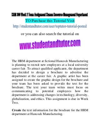 TO Purchase this Tutorial Visit
or you can also search the tutorial on
The HRM department at fictional Hancock Manufacturing
is planning to recruit new employees at a local university
career fair. To attract qualified applicants, the department
has decided to design a brochure to advertise the
department at the career fair. A graphic artist has been
assigned to create the graphic design for the brochure and
your team has been asked to provide the text for the
brochure. The text your team writes must focus on
communicating to potential employees how the
department is addressing changes in technology, diversity,
globalization, and ethics. This assignment is due in Week
Two.
Create the text information for the brochure for the HRM
department at Hancock Manufacturing.
 