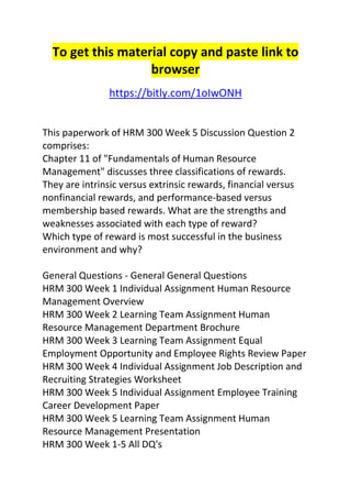 To get this material copy and paste link to 
browser 
https://bitly.com/1oIwONH 
This paperwork of HRM 300 Week 5 Discussion Question 2 
comprises: 
Chapter 11 of "Fundamentals of Human Resource 
Management" discusses three classifications of rewards. 
They are intrinsic versus extrinsic rewards, financial versus 
nonfinancial rewards, and performance-based versus 
membership based rewards. What are the strengths and 
weaknesses associated with each type of reward? 
Which type of reward is most successful in the business 
environment and why? 
General Questions - General General Questions 
HRM 300 Week 1 Individual Assignment Human Resource 
Management Overview 
HRM 300 Week 2 Learning Team Assignment Human 
Resource Management Department Brochure 
HRM 300 Week 3 Learning Team Assignment Equal 
Employment Opportunity and Employee Rights Review Paper 
HRM 300 Week 4 Individual Assignment Job Description and 
Recruiting Strategies Worksheet 
HRM 300 Week 5 Individual Assignment Employee Training 
Career Development Paper 
HRM 300 Week 5 Learning Team Assignment Human 
Resource Management Presentation 
HRM 300 Week 1-5 All DQ's 
 