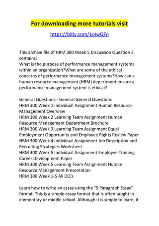 For downloading more tutorials visit 
https://bitly.com/1oIwQFn 
This archive file of HRM 300 Week 5 Discussion Question 3 
contains: 
What is the purpose of performance management systems 
within an organization?What are some of the ethical 
concerns of performance management systems?How can a 
human resource management (HRM) department ensure a 
performance management system is ethical? 
General Questions - General General Questions 
HRM 300 Week 1 Individual Assignment Human Resource 
Management Overview 
HRM 300 Week 2 Learning Team Assignment Human 
Resource Management Department Brochure 
HRM 300 Week 3 Learning Team Assignment Equal 
Employment Opportunity and Employee Rights Review Paper 
HRM 300 Week 4 Individual Assignment Job Description and 
Recruiting Strategies Worksheet 
HRM 300 Week 5 Individual Assignment Employee Training 
Career Development Paper 
HRM 300 Week 5 Learning Team Assignment Human 
Resource Management Presentation 
HRM 300 Week 1-5 All DQ's 
Learn how to write an essay using the "5 Paragraph Essay" 
format. This is a simple essay format that is often taught in 
elementary or middle school. Although it is simple to learn, it 
 