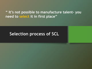 Selection process of SCL
“ It’s not possible to manufacture talent– you
need to select it in first place”
 