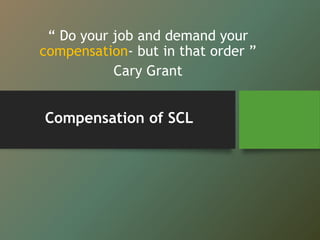 Compensation of SCL
“ Do your job and demand your
compensation- but in that order ”
Cary Grant
 