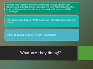 “
”
What are they doing??
Provides high capacity transmission services through optical fiber
network, and provides internet services and international bandwidth
services, through its state of the art network with latest available
technologies.
It has access over around 10,000 KM Optical Fiber Network around the
country.
Helping to develop 3G & 4G Network in Bangladesh
 