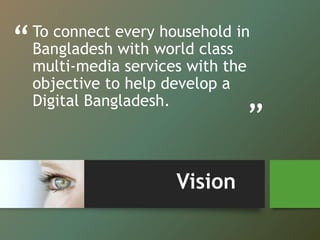 “
”
To connect every household in
Bangladesh with world class
multi-media services with the
objective to help develop a
Digital Bangladesh.
Vision
 