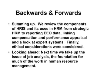Backwards & Forwards
• Summing up. We review the components
of HRIS and its uses in HRM from strategic
HRM to reporting EEO data, linking
compensation and performance appraisal
and a look at expert systems. Finally,
ethical considerations were considered.
• Looking ahead: Next time we take up the
issue of job analysis, the foundation for
much of the work in human resource
management.
 