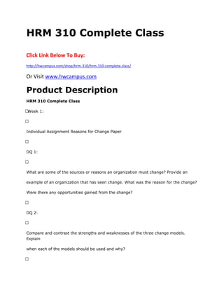 HRM 310 Complete Class
Click Link Below To Buy:
http://hwcampus.com/shop/hrm-310/hrm-310-complete-class/
Or Visit www.hwcampus.com
Product Description
HRM 310 Complete Class
 Week 1:
 
Individual Assignment Reasons for Change Paper
 
DQ 1:
 
What are some of the sources or reasons an organization must change? Provide an
example of an organization that has seen change. What was the reason for the change?
Were there any opportunities gained from the change?
 
DQ 2:
 
Compare and contrast the strengths and weaknesses of the three change models.
Explain
when each of the models should be used and why?
 
 