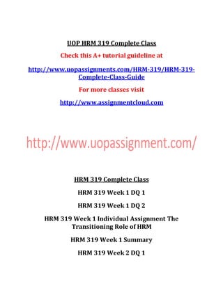 UOP HRM 319 Complete Class
Check this A+ tutorial guideline at
http://www.uopassignments.com/HRM-319/HRM-319-
Complete-Class-Guide
For more classes visit
http://www.assignmentcloud.com
HRM 319 Complete Class
HRM 319 Week 1 DQ 1
HRM 319 Week 1 DQ 2
HRM 319 Week 1 Individual Assignment The
Transitioning Role of HRM
HRM 319 Week 1 Summary
HRM 319 Week 2 DQ 1
 