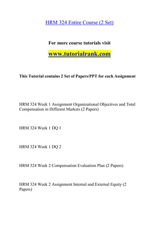 HRM 324 Entire Course (2 Set)
For more course tutorials visit
www.tutorialrank.com
This Tutorial contains 2 Set of Papers/PPT for each Assignment
HRM 324 Week 1 Assignment Organizational Objectives and Total
Compensation in Different Markets (2 Papers)
HRM 324 Week 1 DQ 1
HRM 324 Week 1 DQ 2
HRM 324 Week 2 Compensation Evaluation Plan (2 Papers)
HRM 324 Week 2 Assignment Internal and External Equity (2
Papers)
 