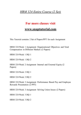 HRM 324 Entire Course (2 Set)
For more classes visit
www.snaptutorial.com
This Tutorial contains 2 Set of Papers/PPT for each Assignment
HRM 324 Week 1 Assignment Organizational Objectives and Total
Compensation in Different Markets (2 Papers)
HRM 324 Week 1 DQ 1
HRM 324 Week 1 DQ 2
HRM 324 Week 2 Assignment Internal and External Equity (2
Papers)
HRM 324 Week 2 DQ 1
HRM 324 Week 2 DQ 2
HRM 324 Week 3 Assignment Performance Based Pay and Employee
Rewards Presentation (2 PPT)
HRM 324 Week 3 Assignment Solving Union Issues (2 Papers)
HRM 324 Week 3 DQ 1
HRM 324 Week 3 DQ 2
 