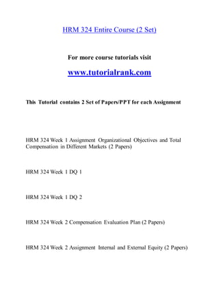 HRM 324 Entire Course (2 Set)
For more course tutorials visit
www.tutorialrank.com
This Tutorial contains 2 Set of Papers/PPT for each Assignment
HRM 324 Week 1 Assignment Organizational Objectives and Total
Compensation in Different Markets (2 Papers)
HRM 324 Week 1 DQ 1
HRM 324 Week 1 DQ 2
HRM 324 Week 2 Compensation Evaluation Plan (2 Papers)
HRM 324 Week 2 Assignment Internal and External Equity (2 Papers)
 