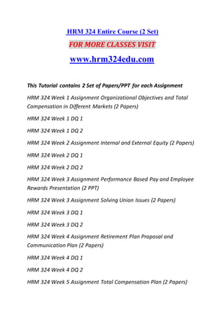 HRM 324 Entire Course (2 Set)
FOR MORE CLASSES VISIT
www.hrm324edu.com
This Tutorial contains 2 Set of Papers/PPT for each Assignment
HRM 324 Week 1 Assignment Organizational Objectives and Total
Compensation in Different Markets (2 Papers)
HRM 324 Week 1 DQ 1
HRM 324 Week 1 DQ 2
HRM 324 Week 2 Assignment Internal and External Equity (2 Papers)
HRM 324 Week 2 DQ 1
HRM 324 Week 2 DQ 2
HRM 324 Week 3 Assignment Performance Based Pay and Employee
Rewards Presentation (2 PPT)
HRM 324 Week 3 Assignment Solving Union Issues (2 Papers)
HRM 324 Week 3 DQ 1
HRM 324 Week 3 DQ 2
HRM 324 Week 4 Assignment Retirement Plan Proposal and
Communication Plan (2 Papers)
HRM 324 Week 4 DQ 1
HRM 324 Week 4 DQ 2
HRM 324 Week 5 Assignment Total Compensation Plan (2 Papers)
 