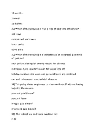 12 months
1 month
18 months
29) Which of the following is NOT a type of paid time off benefit?
sick leave
compressed work week
lunch period
travel time
30) Which of the following is a characteristic of integrated paid time
off policies?
such policies distinguish among reasons for absence
individuals have to justify reason for taking time off
holiday, vacation, sick leave, and personal leave are combined
can lead to increased unscheduled absences
31) This policy allows employees to schedule time-off without having
to justify the reasons.
personal paid time off
personal leave
integral paid time off
integrated paid time off
32) This federal law addresses overtime pay.
FLSA
 