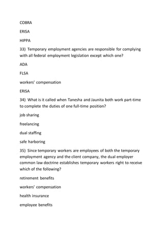 COBRA
ERISA
HIPPA
33) Temporary employment agencies are responsible for complying
with all federal employment legislation except which one?
ADA
FLSA
workers’ compensation
ERISA
34) What is it called when Tanesha and Jaunita both work part-time
to complete the duties of one full-time position?
job sharing
freelancing
dual staffing
safe harboring
35) Since temporary workers are employees of both the temporary
employment agency and the client company, the dual employer
common law doctrine establishes temporary workers right to receive
which of the following?
retirement benefits
workers’ compensation
health insurance
employee benefits
 