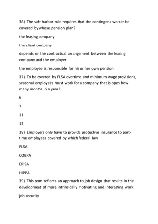 36) The safe harbor rule requires that the contingent worker be
covered by whose pension plan?
the leasing company
the client company
depends on the contractual arrangement between the leasing
company and the employer
the employee is responsible for his or her own pension
37) To be covered by FLSA overtime and minimum wage provisions,
seasonal employees must work for a company that is open how
many months in a year?
6
7
11
12
38) Employers only have to provide protective insurance to part-
time employees covered by which federal law
FLSA
COBRA
ERISA
HIPPA
39) This term reflects an approach to job design that results in the
development of more intrinsically motivating and interesting work.
job security
 