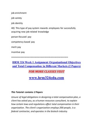 job enrichment
job variety
job identity
40) This type of pay system rewards employees for successfully
acquiring new job-related knowledge
person-focused pay
competency-based pay
merit pay
incentive pay
==============================================
HRM 324 Week 1 Assignment Organizational Objectives
and Total Compensation in Different Markets (2 Papers)
FOR MORE CLASSES VISIT
www.hrm324edu.com
This Tutorial contains 2 Papers
Unsure of legal obligations in designing a total compensation plan, a
client has asked you, as a human resources consultant, to explain
how certain laws and regulations affect total compensation in their
organization. The client’s organization employs 200 people, is a
federal contractor, and operates in the biotech industry.
 
