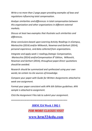 Write a no more than 2 page paper providing examples of laws and
regulations influencing total compensation.
Analyze similarities and differences in total compensation between
this organization and other organizations in different external
markets.
Discuss at least two examples that illustrate such similarities and
differences.
Draw conclusions based upon Learning Activity Readings in eCampus,
Martocchio (2014) and/or Milkovich, Newman and Gerhart (2014),
personal experience, and data collected from organizations.
Integrate and apply week 1 readings,Stategic Compensation,
Martocchio (2014) and/orCompensation 8h Edition, Milkovich,
Newman and Gerhart (2014), throughout paper.Direct quotations
should be avoided.
Research should be summarized and synthesized using your own
words; be certain to cite sources of knowledge.
Compare your paper with Guide for Written Assignments attached to
week one assignment.
Format your paper consistent with APA 6th Edition guidelines. APA
sample is attached to assignment.
Click the Assignment Files tab to submit your assignment.
==============================================
HRM 324 Week 1 DQ 1
FOR MORE CLASSES VISIT
www.hrm324edu.com
 